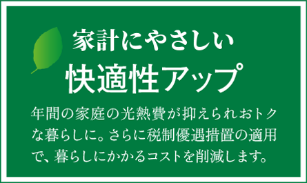 家計にやさしい快適性アップ　年間の家庭の光熱費が抑えられおトクな暮らしに。さらに税制優遇措置の適用で、暮らしにかかるコストを削減します。